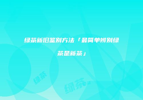 绿茶新旧鉴别方法「最简单辨别绿茶是新茶」