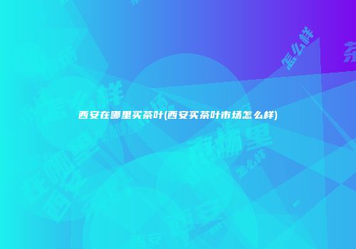 西安在哪里买茶叶(西安买茶叶市场怎么样)