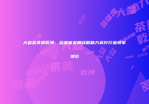 大益茶美猴乾坤：多维度发展战略助力茶叶行业领军地位