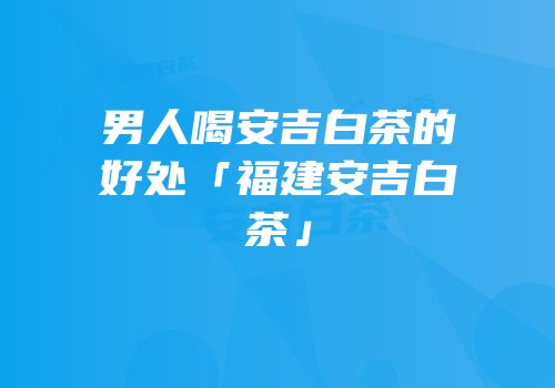 男人喝安吉白茶的好处「福建安吉白茶」