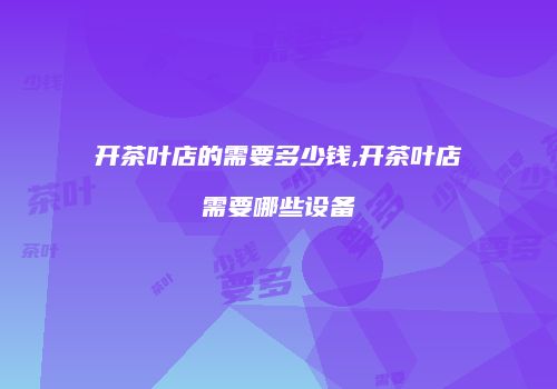 开茶叶店的需要多少钱,开茶叶店需要哪些设备