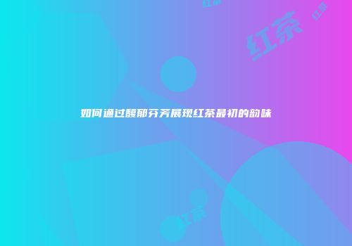 如何通过馥郁芬芳展现红茶最初的韵味