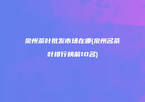 泉州茶叶批发市场在哪(泉州名茶叶排行榜前10名)