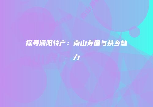探寻溧阳特产：南山寿眉与茶乡魅力