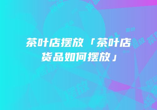 茶叶店摆放「茶叶店货品如何摆放」