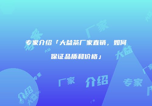 专家介绍「大益茶厂家直销，如何保证品质和价格」