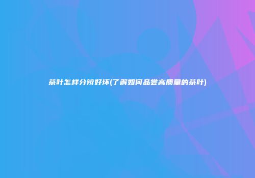 茶叶怎样分辨好坏(了解如何品尝高质量的茶叶)