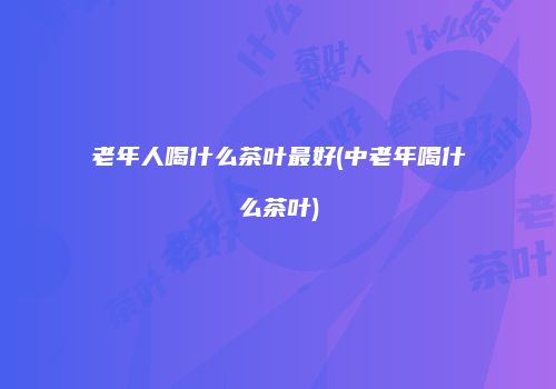 老年人喝什么茶叶最好(中老年喝什么茶叶)