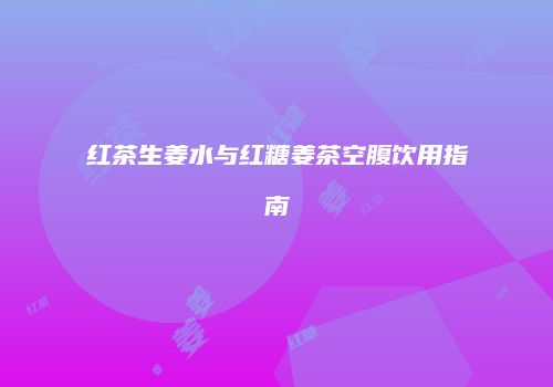 红茶生姜水与红糖姜茶空腹饮用指南