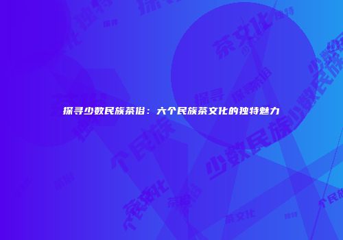 探寻少数民族茶俗：六个民族茶文化的独特魅力