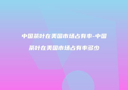 中国茶叶在美国市场占有率-中国茶叶在美国市场占有率多少