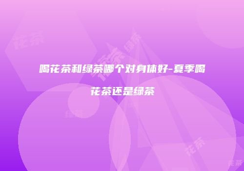 喝花茶和绿茶哪个对身体好-夏季喝花茶还是绿茶