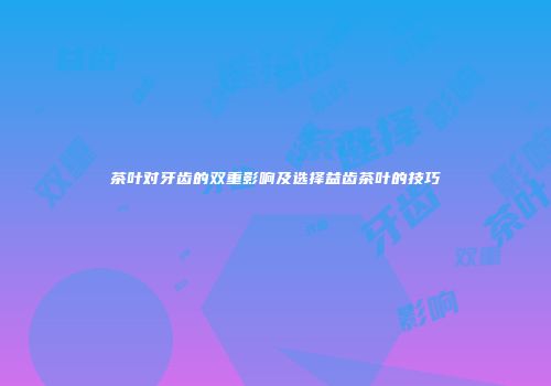 茶叶对牙齿的双重影响及选择益齿茶叶的技巧
