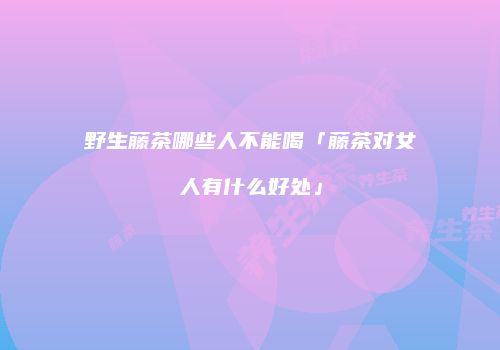 野生藤茶哪些人不能喝「藤茶对女人有什么好处」