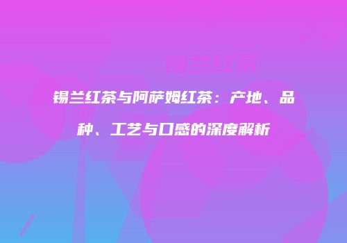 锡兰红茶与阿萨姆红茶：产地、品种、工艺与口感的深度解析