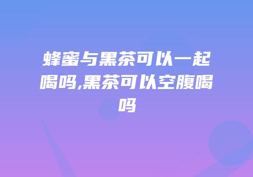 蜂蜜与黑茶可以一起喝吗,黑茶可以空腹喝吗