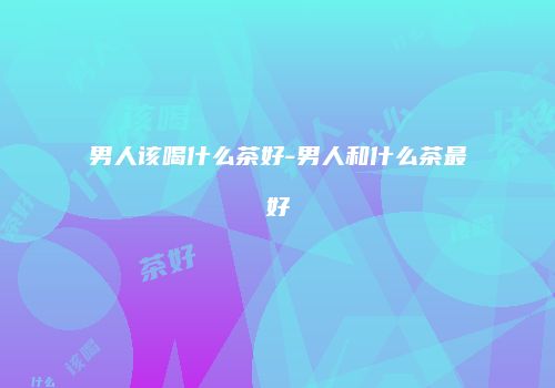 男人该喝什么茶好-男人和什么茶最好