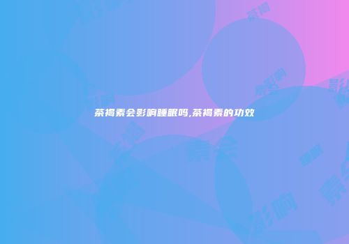 茶褐素会影响睡眠吗,茶褐素的功效