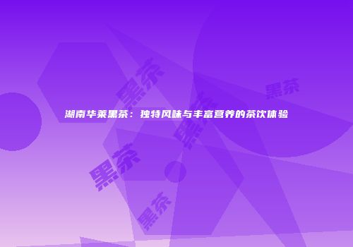 湖南华莱黑茶：独特风味与丰富营养的茶饮体验