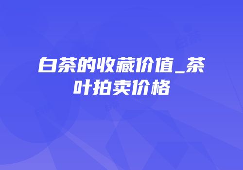 白茶的收藏价值_茶叶拍卖价格