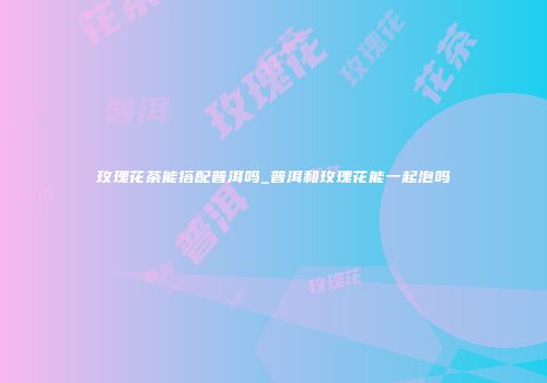 玫瑰花茶能搭配普洱吗_普洱和玫瑰花能一起泡吗