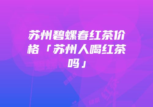 苏州碧螺春红茶价格「苏州人喝红茶吗」