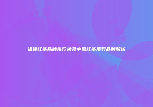 福建红茶品牌排行榜及中国红茶系列品牌解析