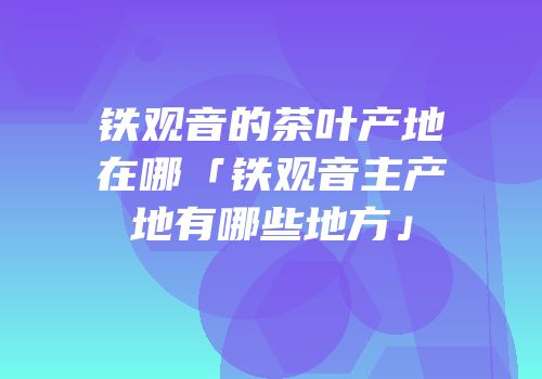 铁观音的茶叶产地在哪「铁观音主产地有哪些地方」