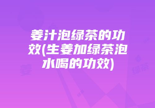 姜汁泡绿茶的功效(生姜加绿茶泡水喝的功效)