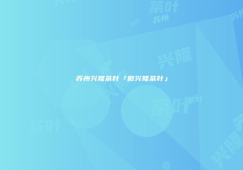 苏州兴隆茶叶「微兴隆茶叶」