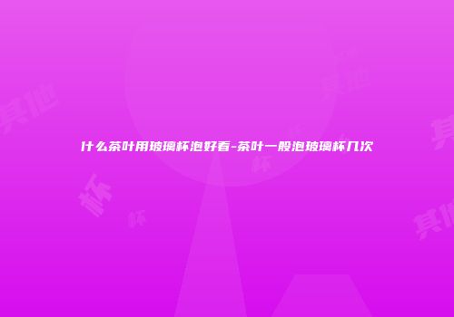 什么茶叶用玻璃杯泡好看-茶叶一般泡玻璃杯几次
