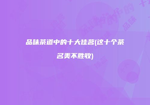 品味茶道中的十大佳茗(这十个茶名美不胜收)