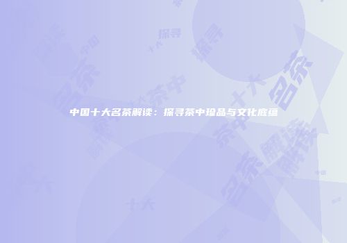中国十大名茶解读：探寻茶中珍品与文化底蕴