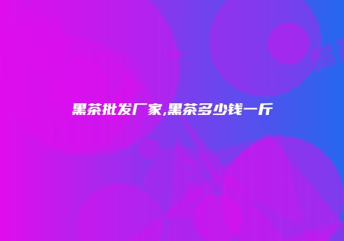 黑茶批发厂家,黑茶多少钱一斤