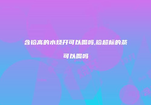 含铅高的水烧开可以喝吗,铅超标的茶可以喝吗