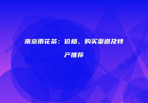 南京雨花茶：价格、购买渠道及特产推荐
