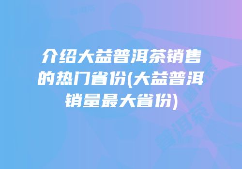 介绍大益普洱茶销售的热门省份(大益普洱销量最大省份)