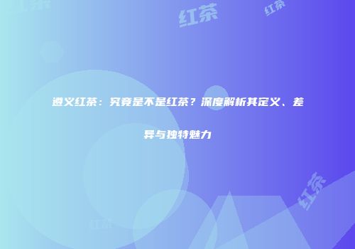 遵义红茶：究竟是不是红茶？深度解析其定义、差异与独特魅力