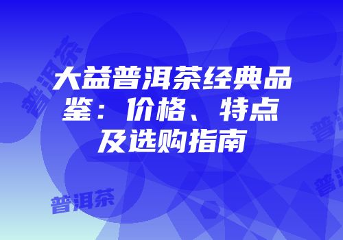 大益普洱茶经典品鉴：价格、特点及选购指南
