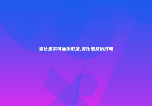 安化黑茶可能伤肝脏,安化黑茶伤肝吗