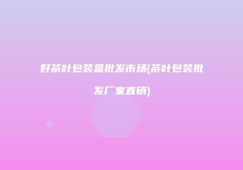 好茶叶包装盒批发市场(茶叶包装批发厂家直销)