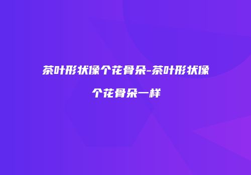 茶叶形状像个花骨朵-茶叶形状像个花骨朵一样