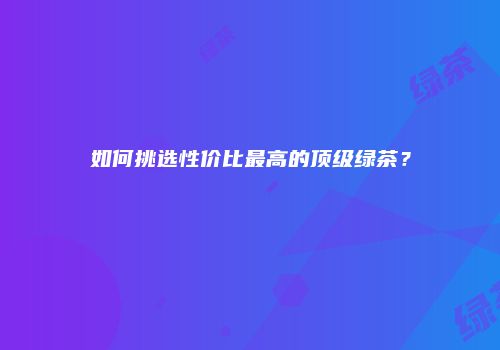 如何挑选性价比最高的顶级绿茶？