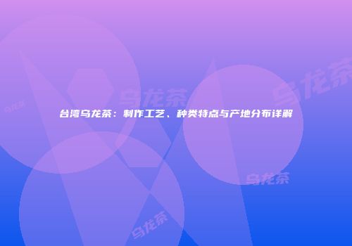 台湾乌龙茶：制作工艺、种类特点与产地分布详解