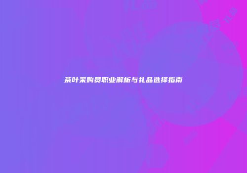 茶叶采购员职业解析与礼品选择指南