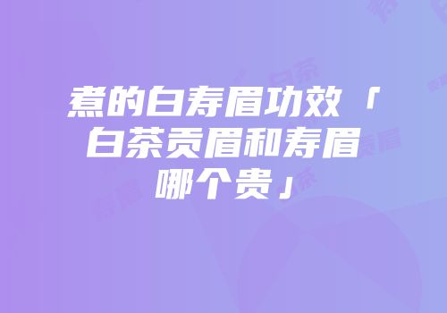 煮的白寿眉功效「白茶贡眉和寿眉哪个贵」