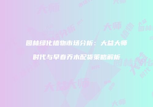 园林绿化植物市场分析：大益大师时代与早春乔木配货策略解析