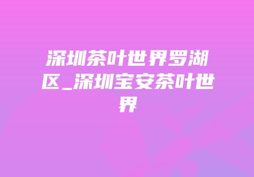 深圳茶叶世界罗湖区_深圳宝安茶叶世界