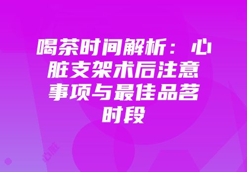 喝茶时间解析：心脏支架术后注意事项与最佳品茗时段