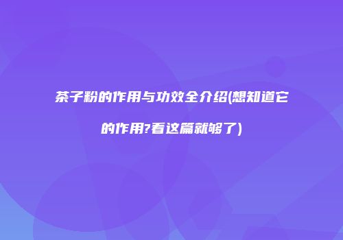 茶子粉的作用与功效全介绍(想知道它的作用?看这篇就够了)